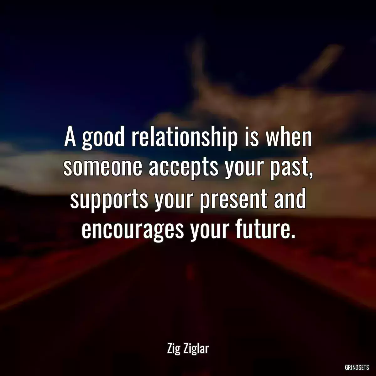 A good relationship is when someone accepts your past, supports your present and encourages your future.