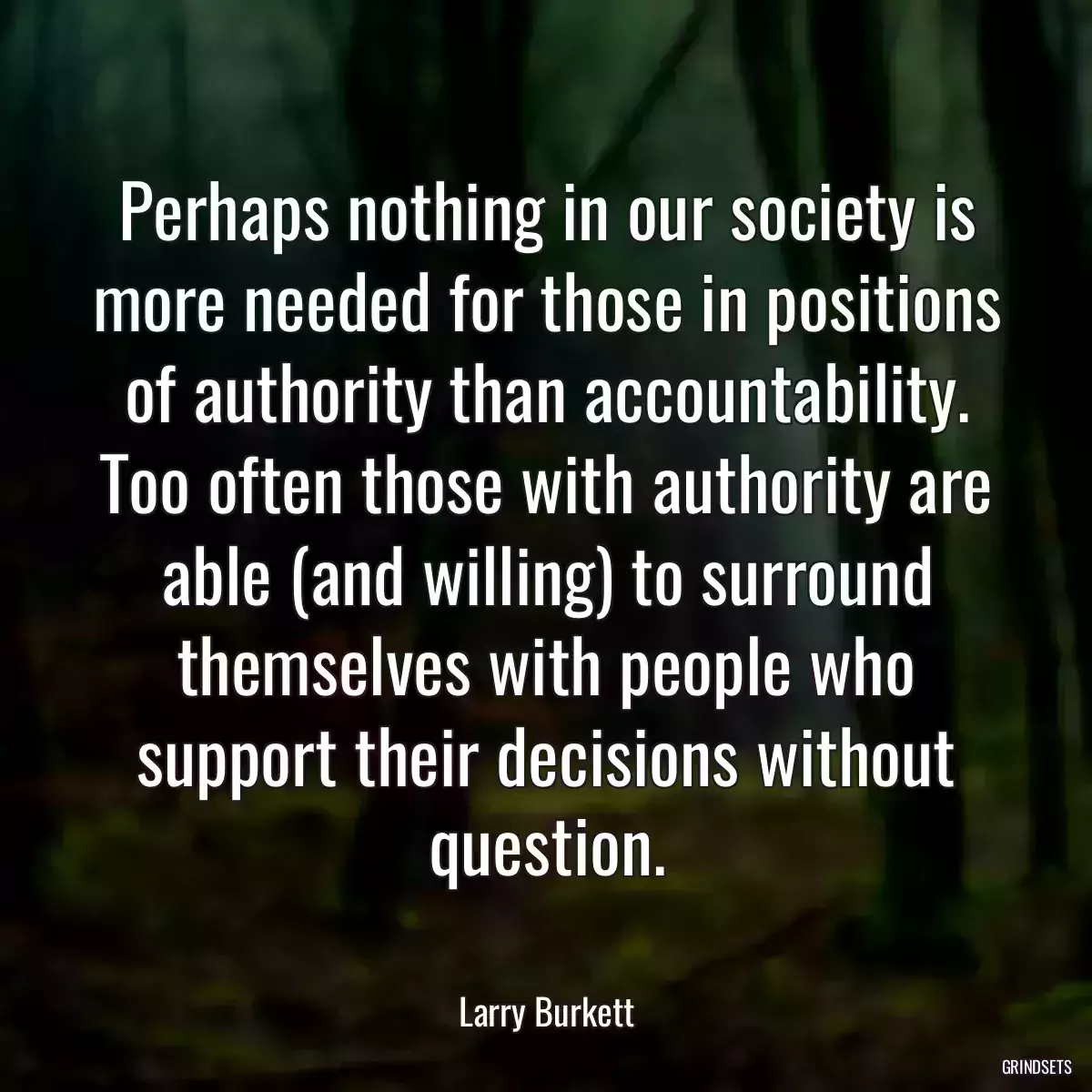 Perhaps nothing in our society is more needed for those in positions of authority than accountability. Too often those with authority are able (and willing) to surround themselves with people who support their decisions without question.