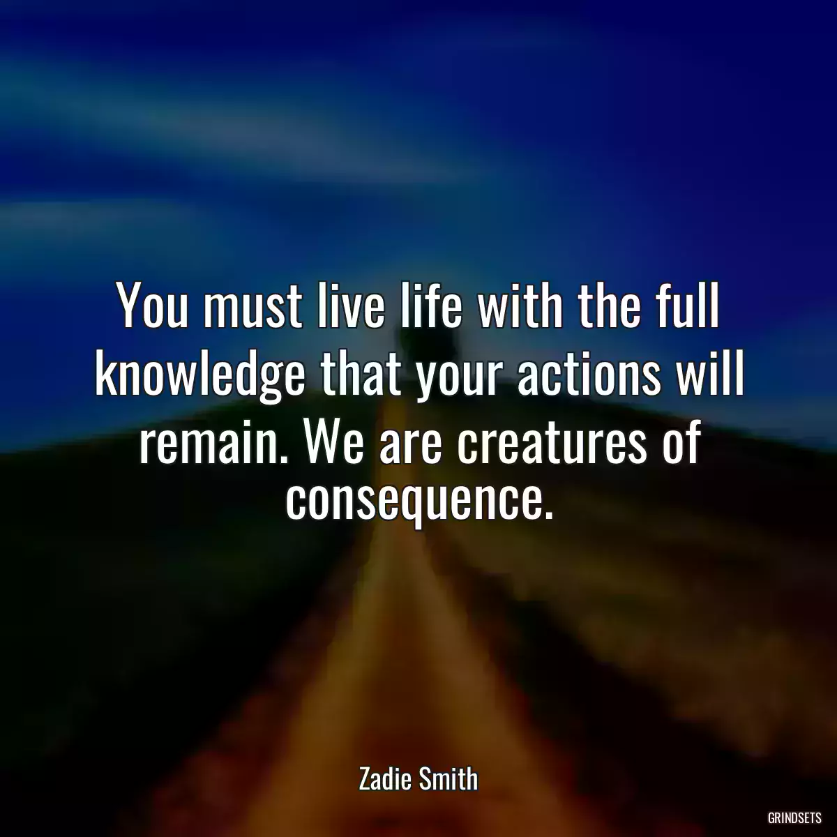 You must live life with the full knowledge that your actions will remain. We are creatures of consequence.