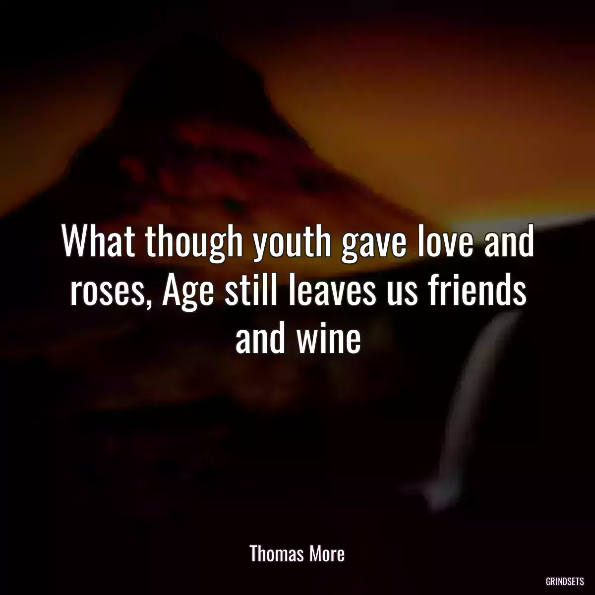 What though youth gave love and roses, Age still leaves us friends and wine