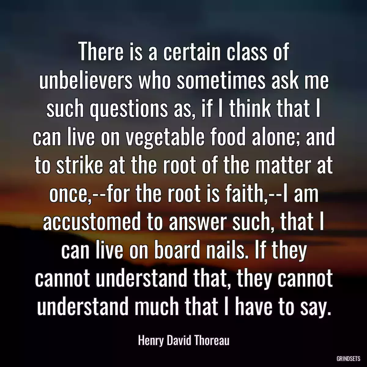 There is a certain class of unbelievers who sometimes ask me such questions as, if I think that I can live on vegetable food alone; and to strike at the root of the matter at once,--for the root is faith,--I am accustomed to answer such, that I can live on board nails. If they cannot understand that, they cannot understand much that I have to say.