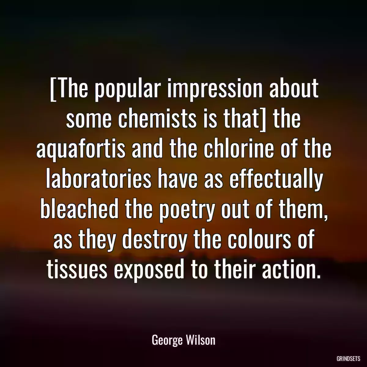 [The popular impression about some chemists is that] the aquafortis and the chlorine of the laboratories have as effectually bleached the poetry out of them, as they destroy the colours of tissues exposed to their action.