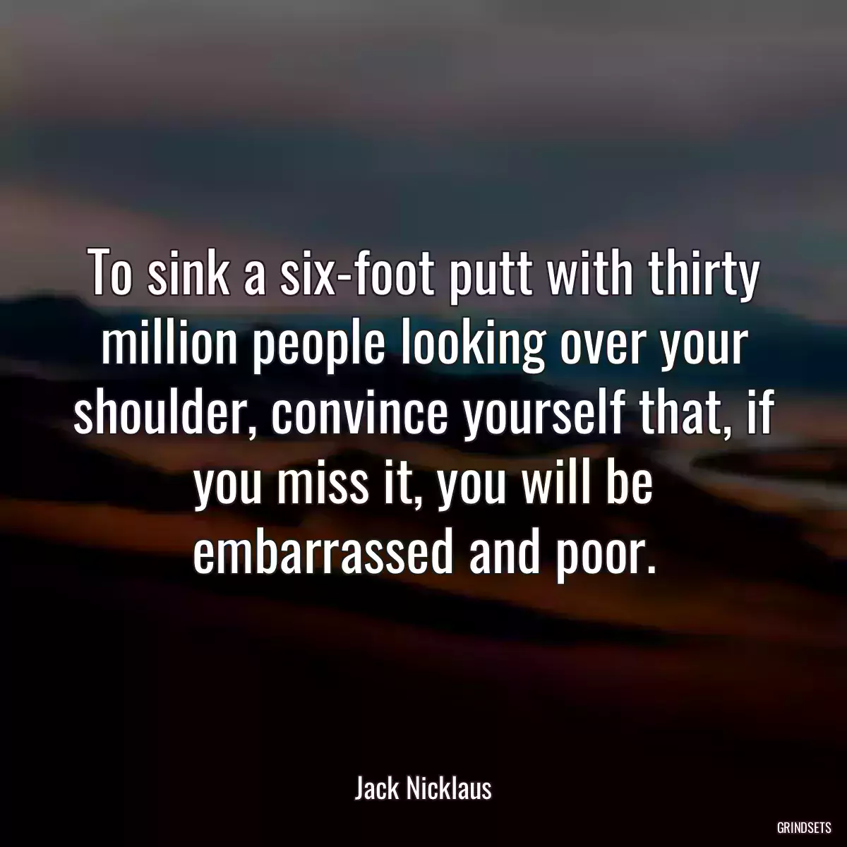 To sink a six-foot putt with thirty million people looking over your shoulder, convince yourself that, if you miss it, you will be embarrassed and poor.