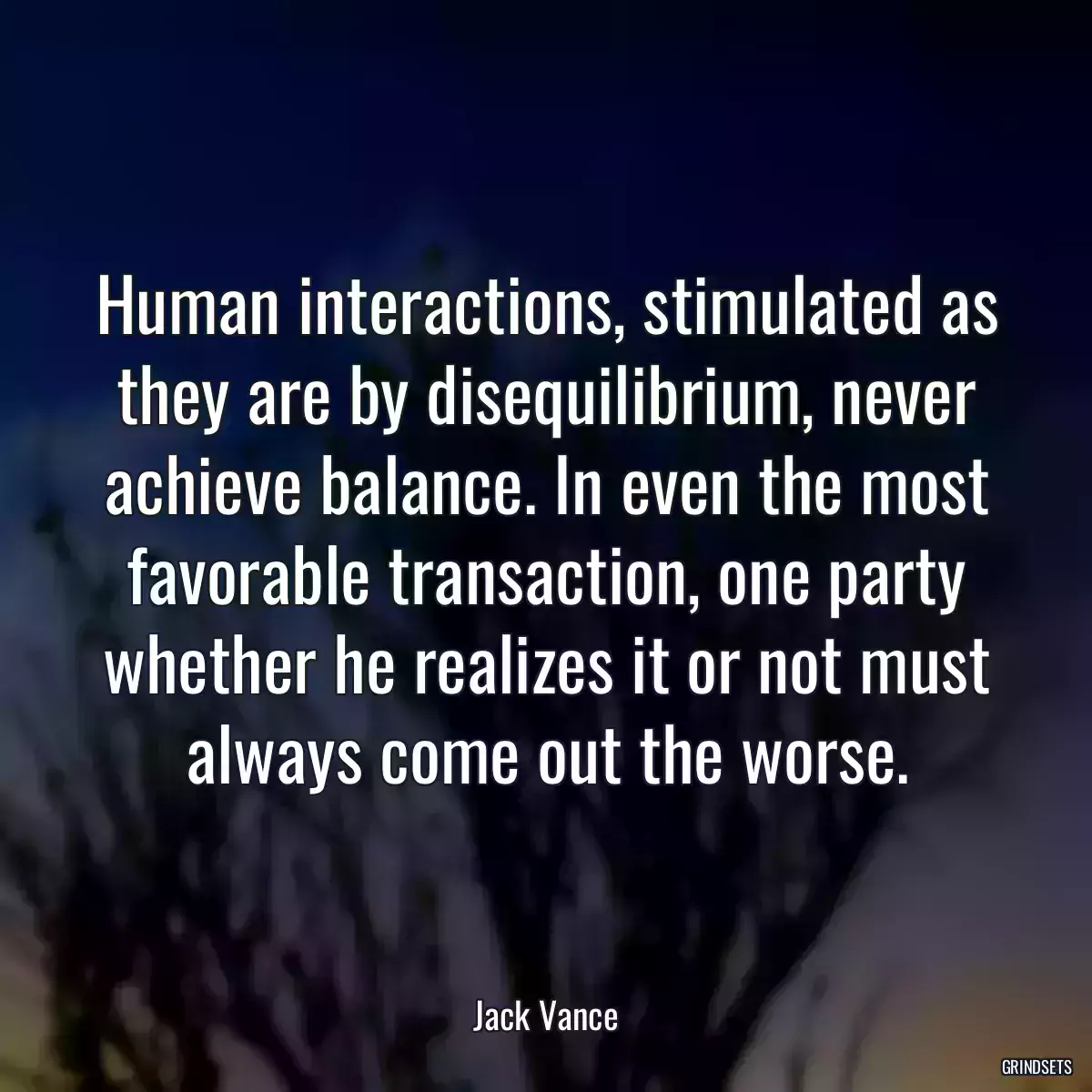 Human interactions, stimulated as they are by disequilibrium, never achieve balance. In even the most favorable transaction, one party whether he realizes it or not must always come out the worse.