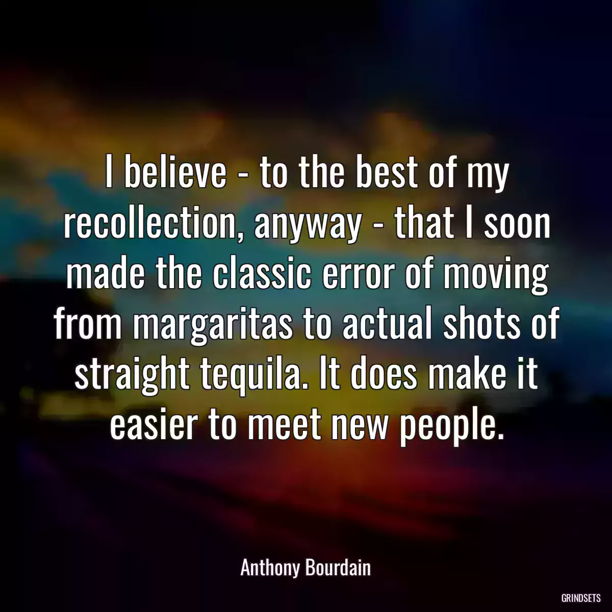 I believe - to the best of my recollection, anyway - that I soon made the classic error of moving from margaritas to actual shots of straight tequila. It does make it easier to meet new people.