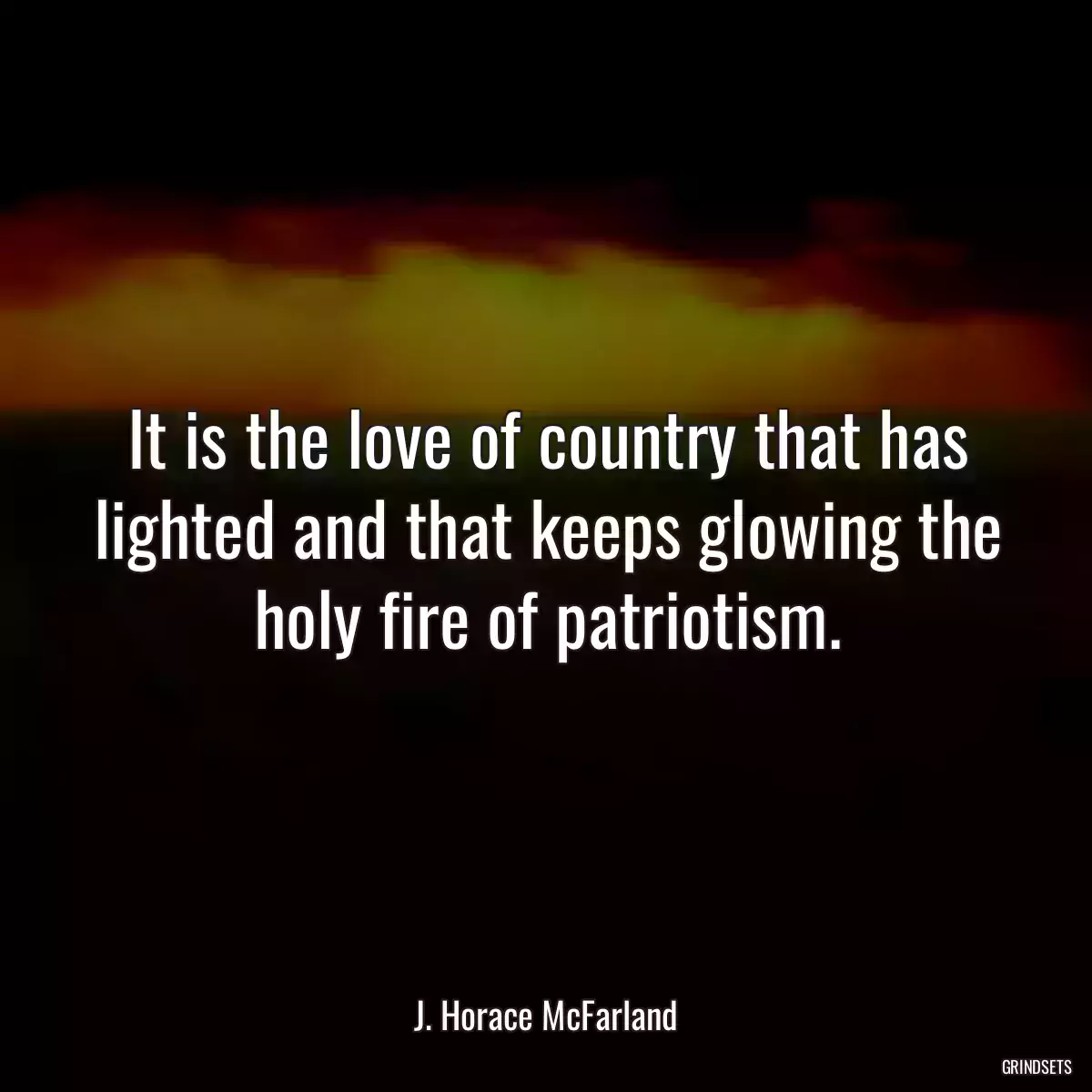 It is the love of country that has lighted and that keeps glowing the holy fire of patriotism.