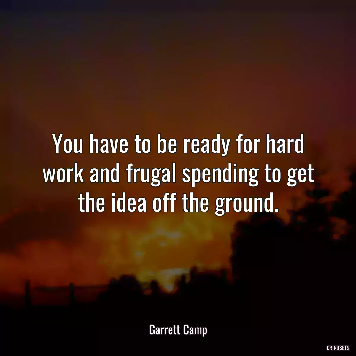 You have to be ready for hard work and frugal spending to get the idea off the ground.