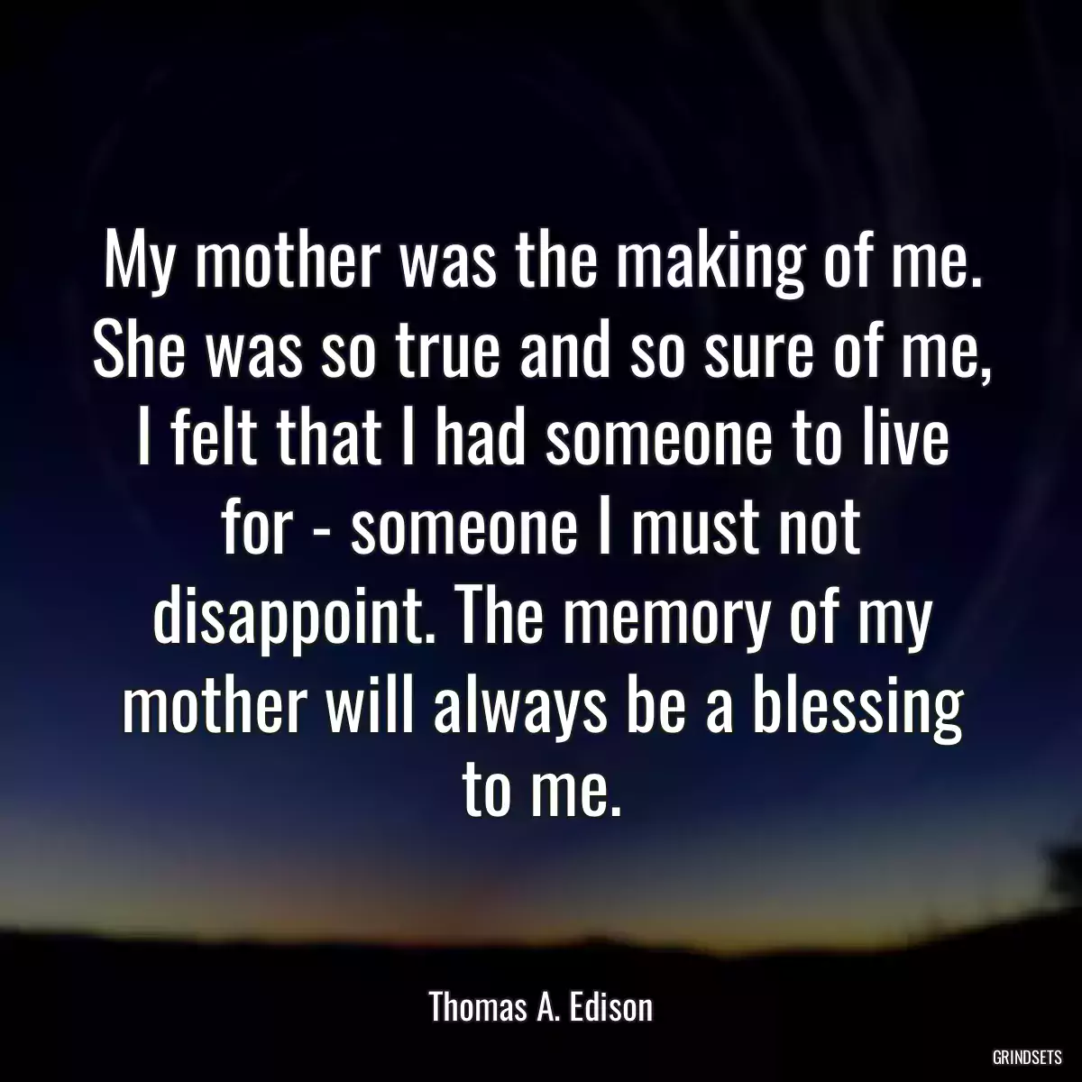 My mother was the making of me. She was so true and so sure of me, I felt that I had someone to live for - someone I must not disappoint. The memory of my mother will always be a blessing to me.