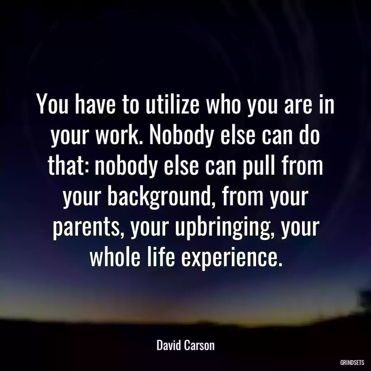 You have to utilize who you are in your work. Nobody else can do that: nobody else can pull from your background, from your parents, your upbringing, your whole life experience.