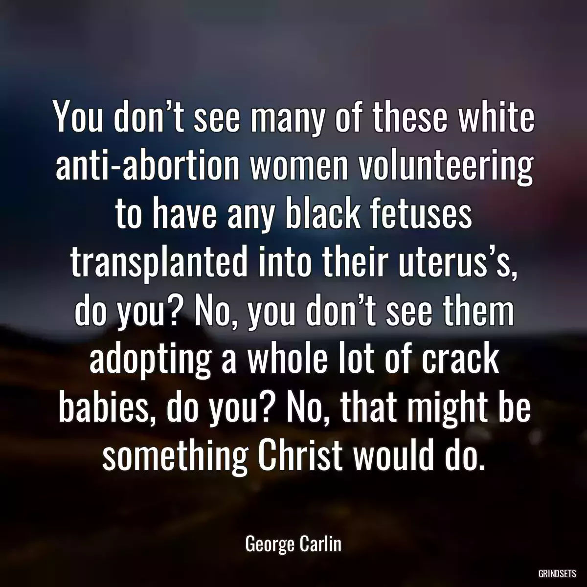 You don’t see many of these white anti-abortion women volunteering to have any black fetuses transplanted into their uterus’s, do you? No, you don’t see them adopting a whole lot of crack babies, do you? No, that might be something Christ would do.