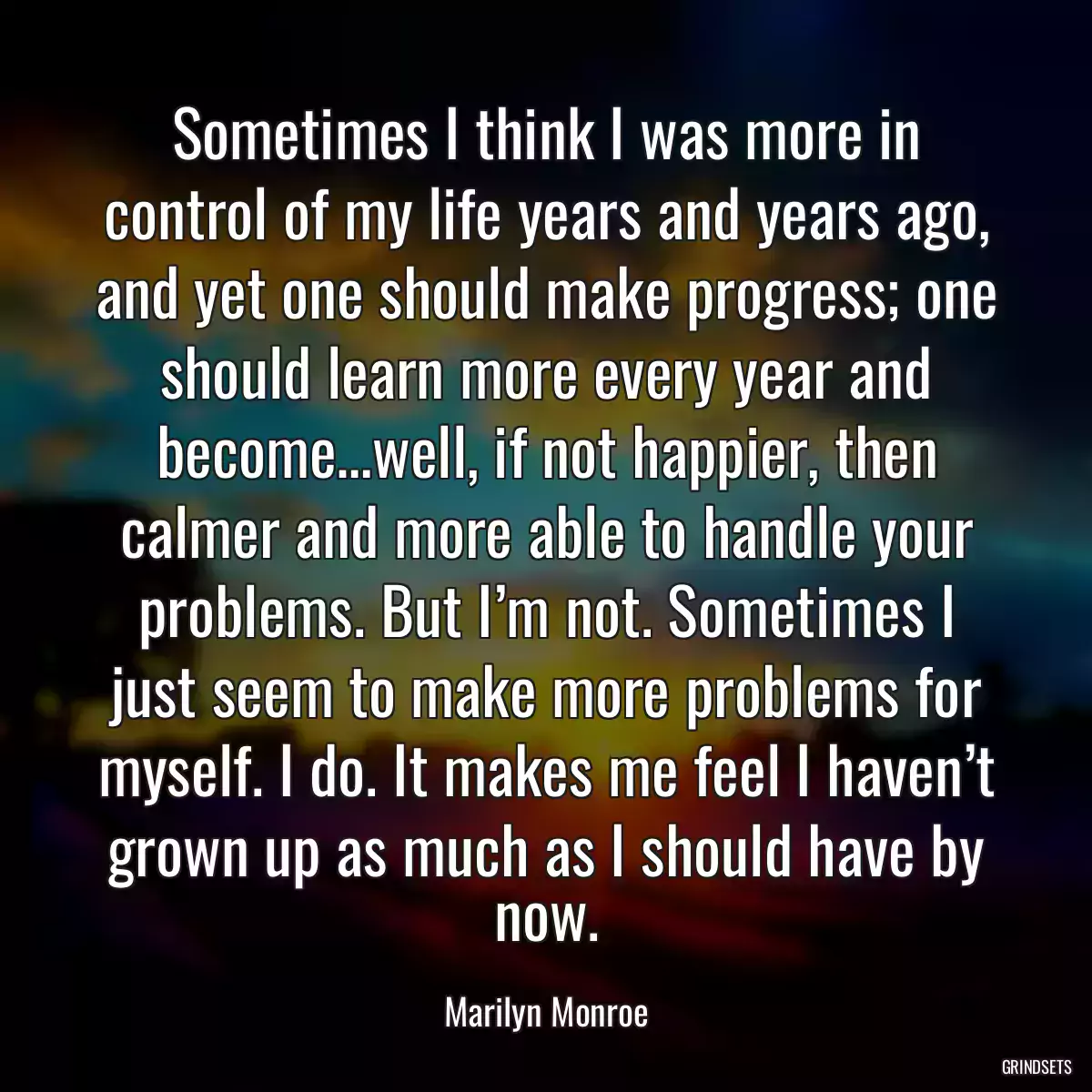 Sometimes I think I was more in control of my life years and years ago, and yet one should make progress; one should learn more every year and become…well, if not happier, then calmer and more able to handle your problems. But I’m not. Sometimes I just seem to make more problems for myself. I do. It makes me feel I haven’t grown up as much as I should have by now.