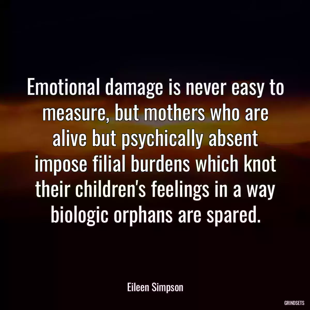 Emotional damage is never easy to measure, but mothers who are alive but psychically absent impose filial burdens which knot their children\'s feelings in a way biologic orphans are spared.