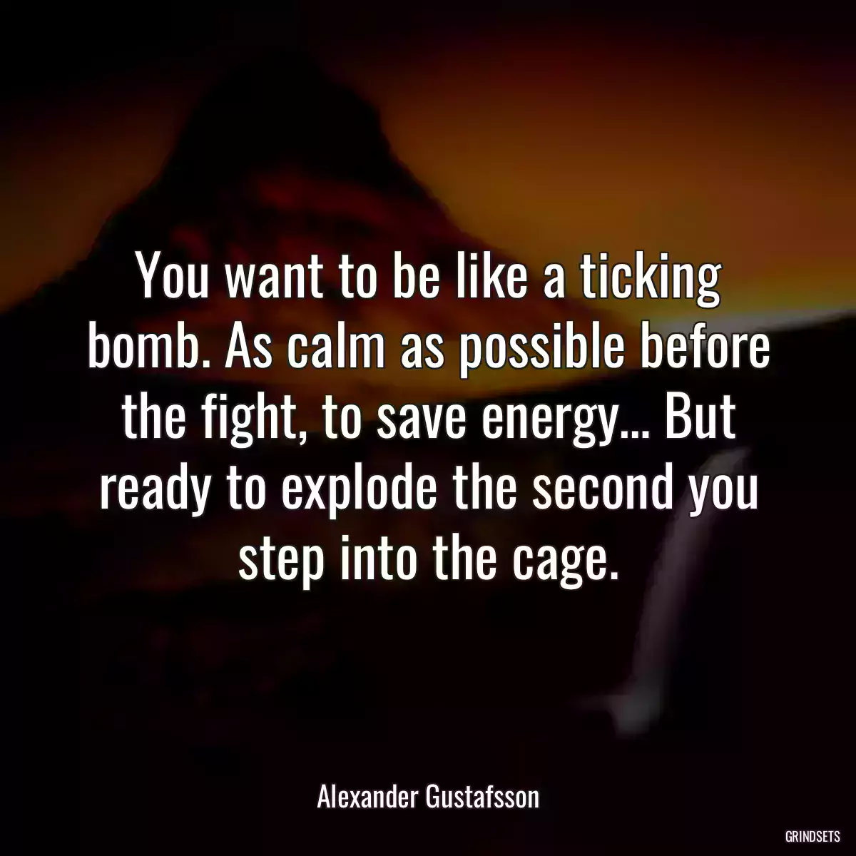 You want to be like a ticking bomb. As calm as possible before the fight, to save energy… But ready to explode the second you step into the cage.