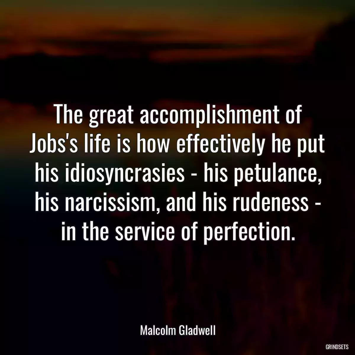 The great accomplishment of Jobs\'s life is how effectively he put his idiosyncrasies - his petulance, his narcissism, and his rudeness - in the service of perfection.