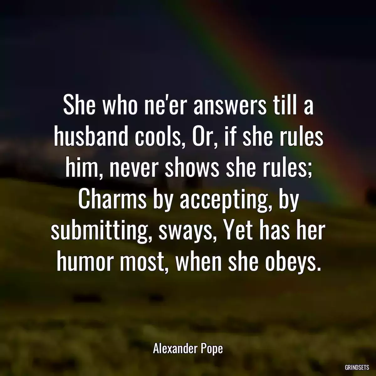 She who ne\'er answers till a husband cools, Or, if she rules him, never shows she rules; Charms by accepting, by submitting, sways, Yet has her humor most, when she obeys.