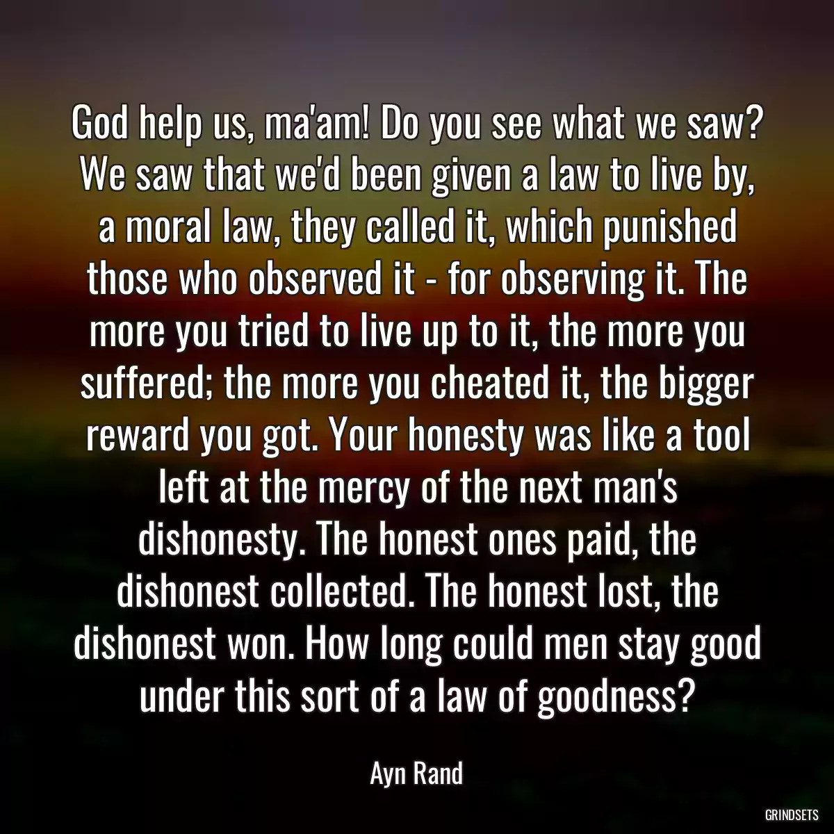 God help us, ma\'am! Do you see what we saw? We saw that we\'d been given a law to live by, a moral law, they called it, which punished those who observed it - for observing it. The more you tried to live up to it, the more you suffered; the more you cheated it, the bigger reward you got. Your honesty was like a tool left at the mercy of the next man\'s dishonesty. The honest ones paid, the dishonest collected. The honest lost, the dishonest won. How long could men stay good under this sort of a law of goodness?