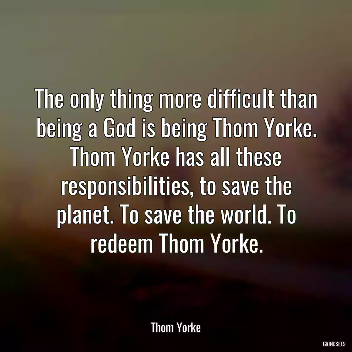 The only thing more difficult than being a God is being Thom Yorke. Thom Yorke has all these responsibilities, to save the planet. To save the world. To redeem Thom Yorke.