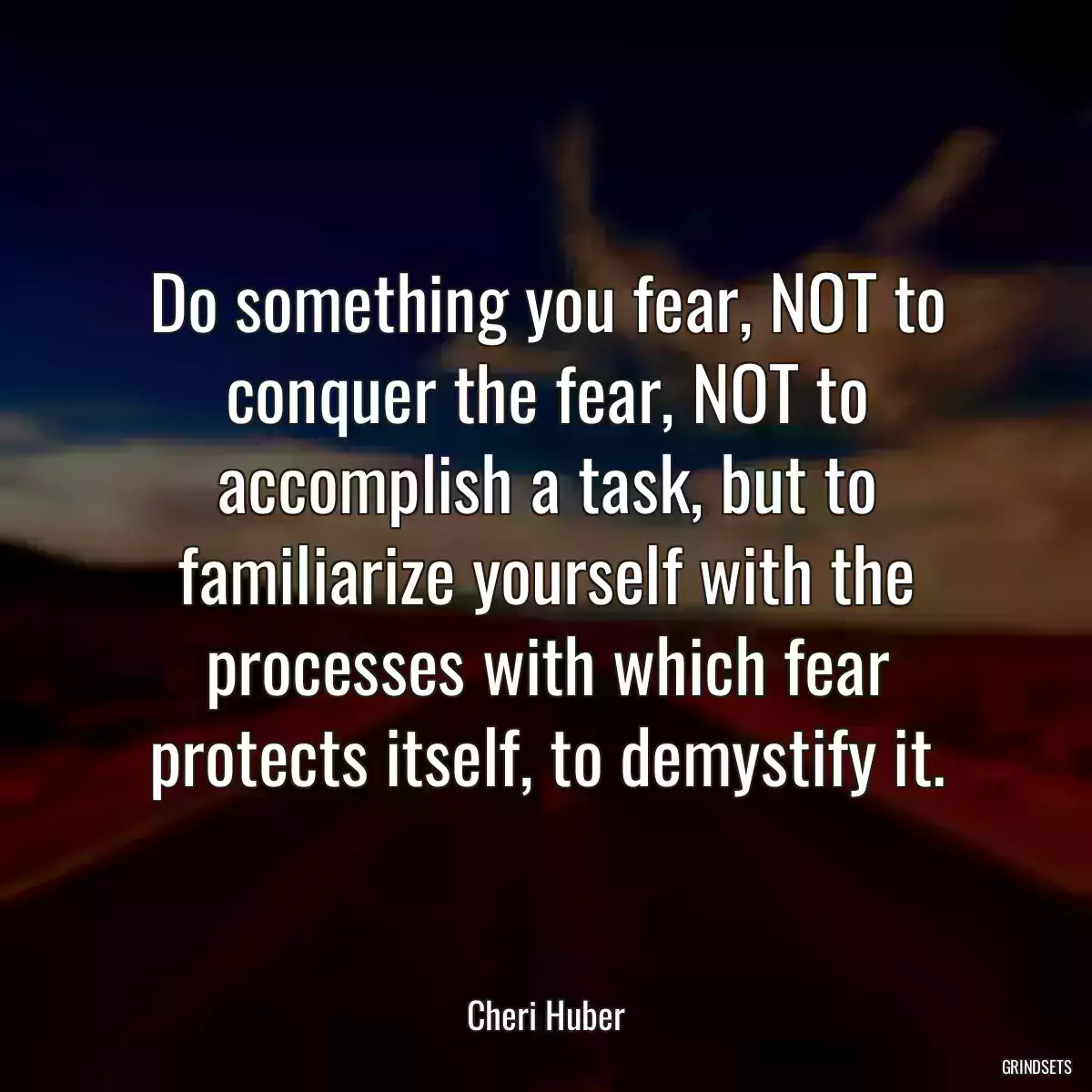 Do something you fear, NOT to conquer the fear, NOT to accomplish a task, but to familiarize yourself with the processes with which fear protects itself, to demystify it.