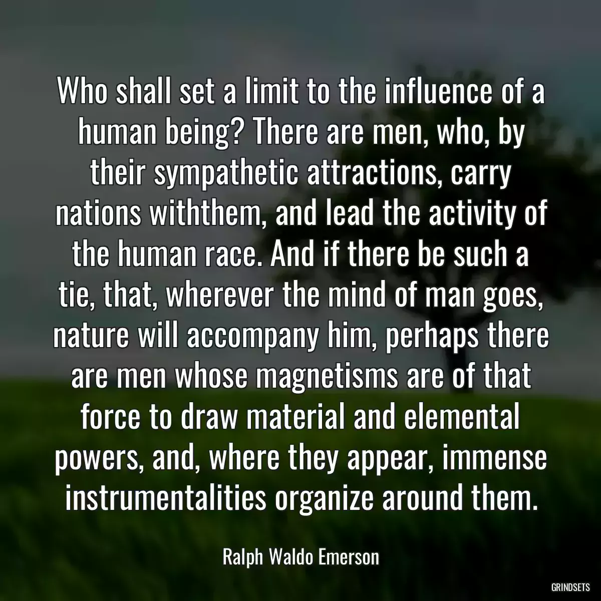 Who shall set a limit to the influence of a human being? There are men, who, by their sympathetic attractions, carry nations withthem, and lead the activity of the human race. And if there be such a tie, that, wherever the mind of man goes, nature will accompany him, perhaps there are men whose magnetisms are of that force to draw material and elemental powers, and, where they appear, immense instrumentalities organize around them.