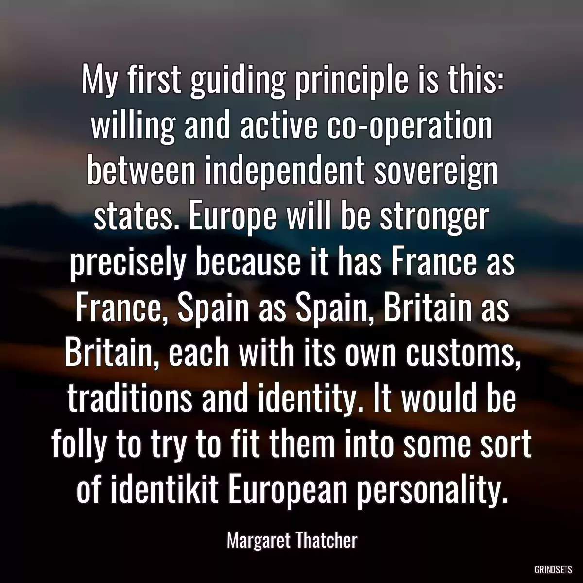 My first guiding principle is this: willing and active co-operation between independent sovereign states. Europe will be stronger precisely because it has France as France, Spain as Spain, Britain as Britain, each with its own customs, traditions and identity. It would be folly to try to fit them into some sort of identikit European personality.