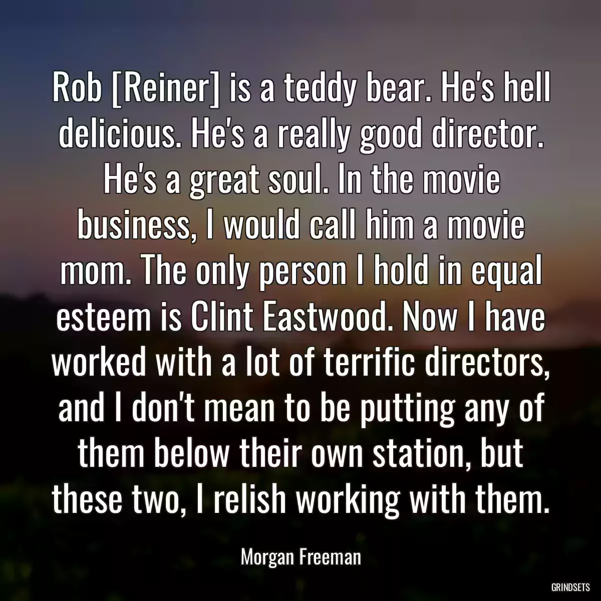 Rob [Reiner] is a teddy bear. He\'s hell delicious. He\'s a really good director. He\'s a great soul. In the movie business, I would call him a movie mom. The only person I hold in equal esteem is Clint Eastwood. Now I have worked with a lot of terrific directors, and I don\'t mean to be putting any of them below their own station, but these two, I relish working with them.