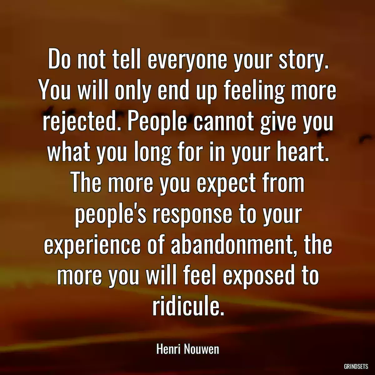 Do not tell everyone your story. You will only end up feeling more rejected. People cannot give you what you long for in your heart. The more you expect from people\'s response to your experience of abandonment, the more you will feel exposed to ridicule.