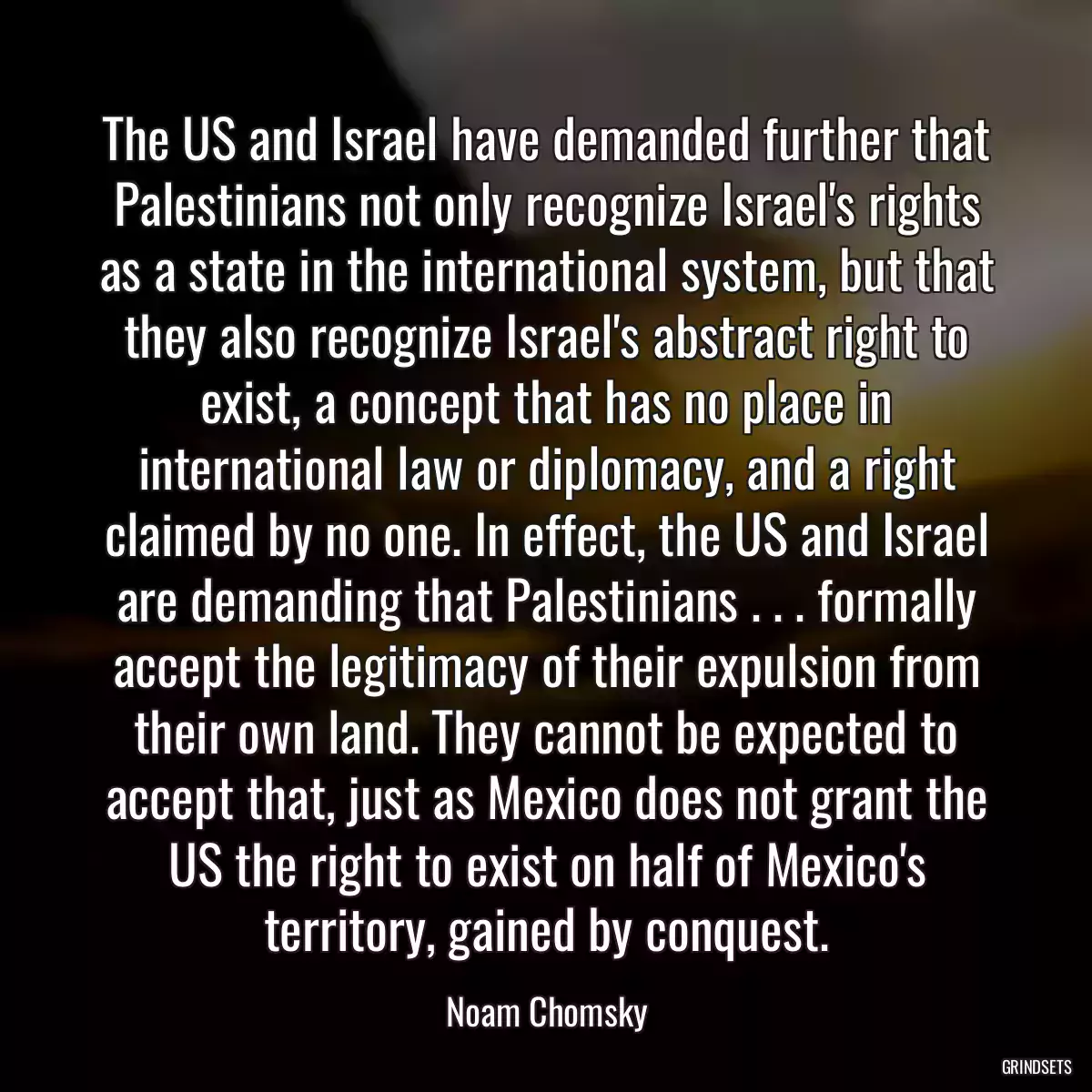 The US and Israel have demanded further that Palestinians not only recognize Israel\'s rights as a state in the international system, but that they also recognize Israel\'s abstract right to exist, a concept that has no place in international law or diplomacy, and a right claimed by no one. In effect, the US and Israel are demanding that Palestinians . . . formally accept the legitimacy of their expulsion from their own land. They cannot be expected to accept that, just as Mexico does not grant the US the right to exist on half of Mexico\'s territory, gained by conquest.