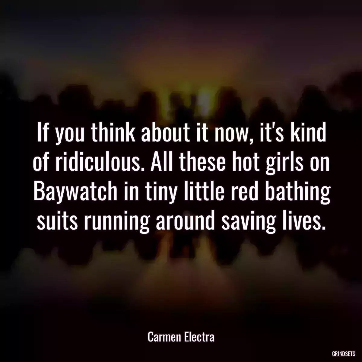 If you think about it now, it\'s kind of ridiculous. All these hot girls on Baywatch in tiny little red bathing suits running around saving lives.