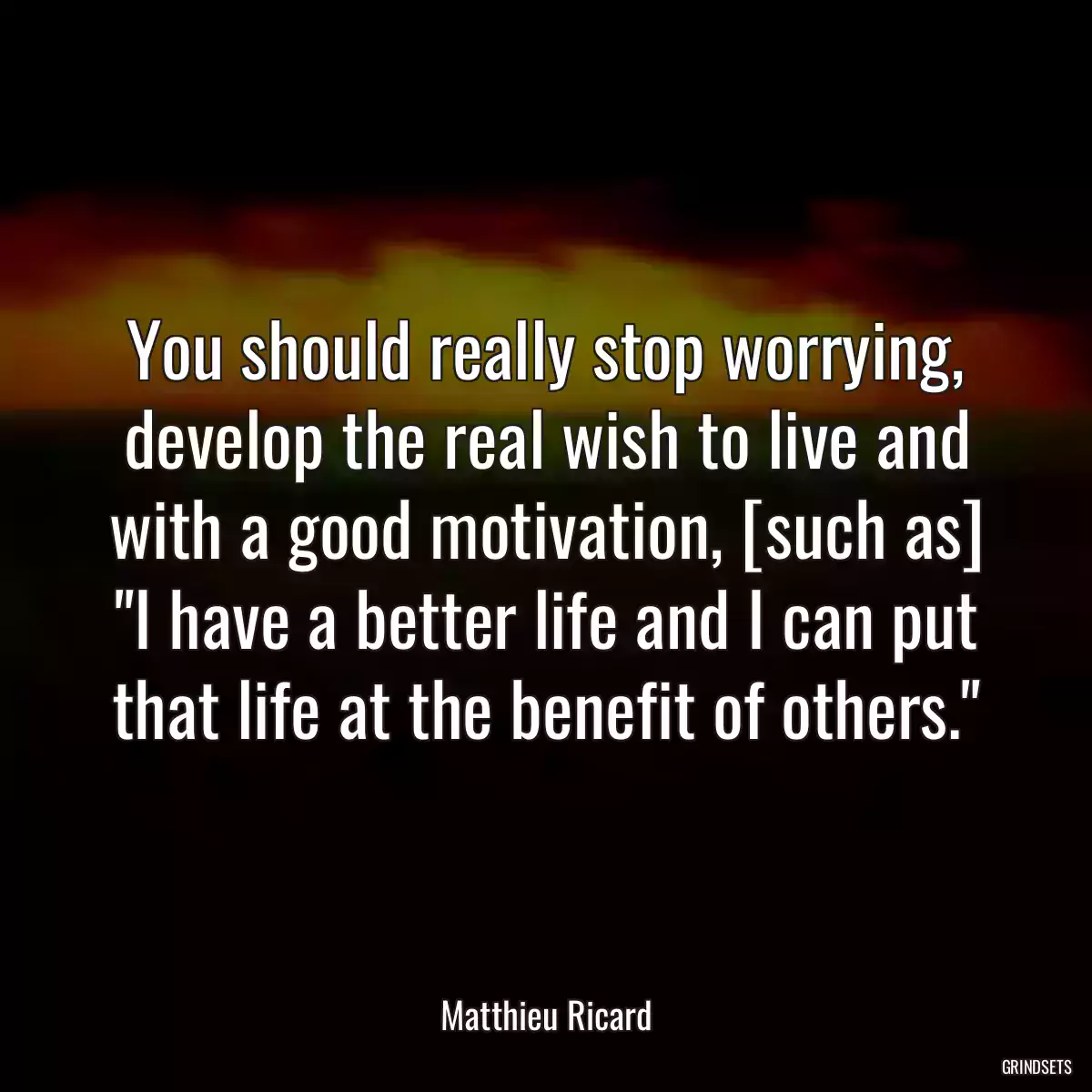 You should really stop worrying, develop the real wish to live and with a good motivation, [such as] \