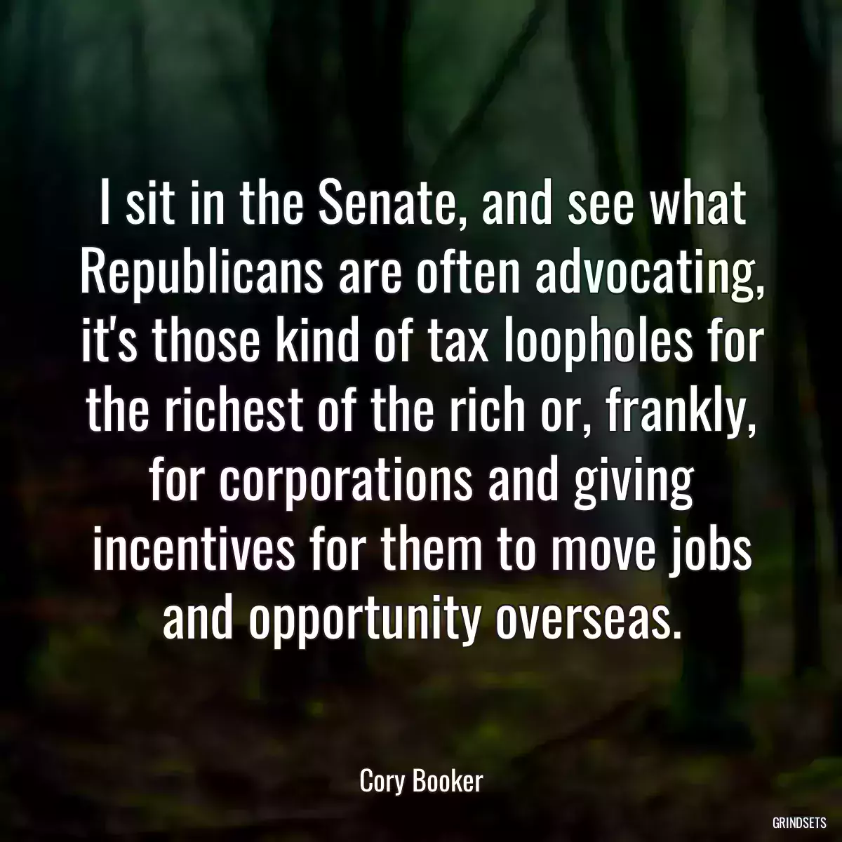 I sit in the Senate, and see what Republicans are often advocating, it\'s those kind of tax loopholes for the richest of the rich or, frankly, for corporations and giving incentives for them to move jobs and opportunity overseas.