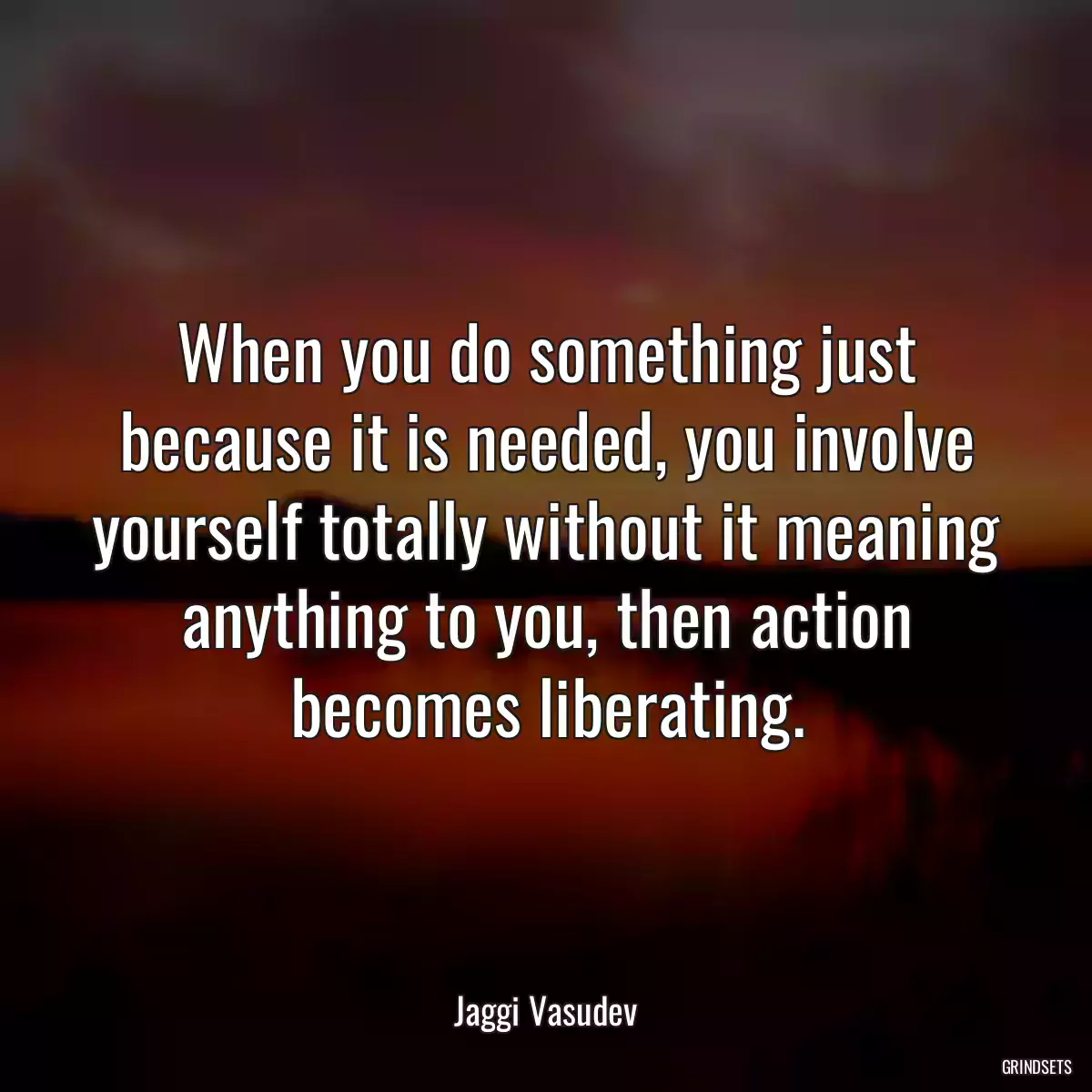 When you do something just because it is needed, you involve yourself totally without it meaning anything to you, then action becomes liberating.