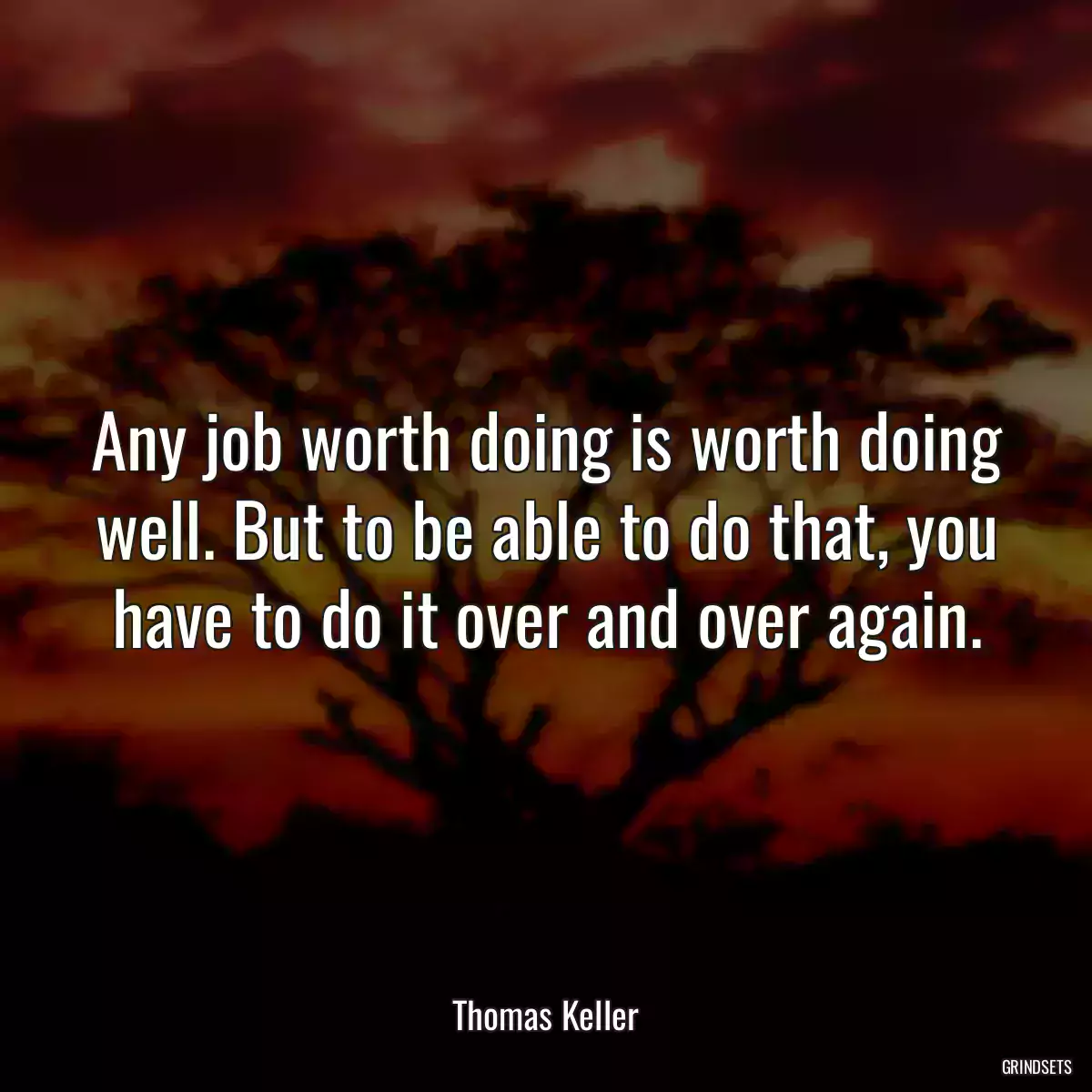 Any job worth doing is worth doing well. But to be able to do that, you have to do it over and over again.