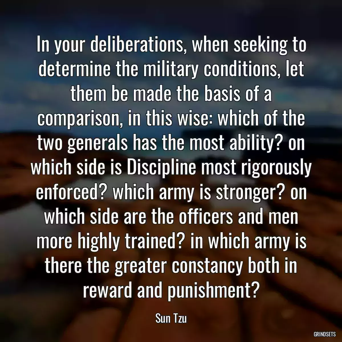 In your deliberations, when seeking to determine the military conditions, let them be made the basis of a comparison, in this wise: which of the two generals has the most ability? on which side is Discipline most rigorously enforced? which army is stronger? on which side are the officers and men more highly trained? in which army is there the greater constancy both in reward and punishment?