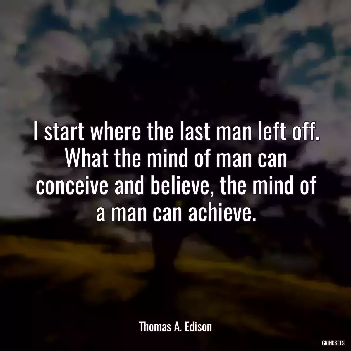 I start where the last man left off. What the mind of man can conceive and believe, the mind of a man can achieve.