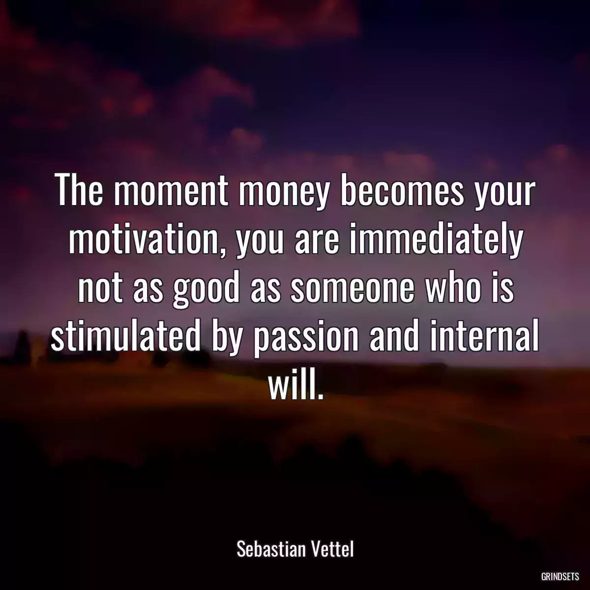 The moment money becomes your motivation, you are immediately not as good as someone who is stimulated by passion and internal will.