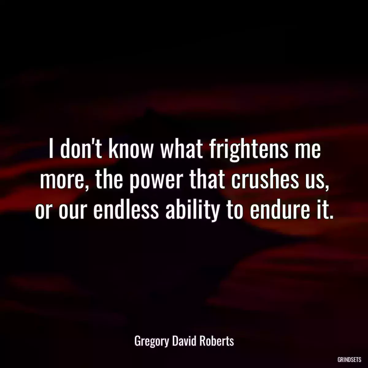 I don\'t know what frightens me more, the power that crushes us, or our endless ability to endure it.