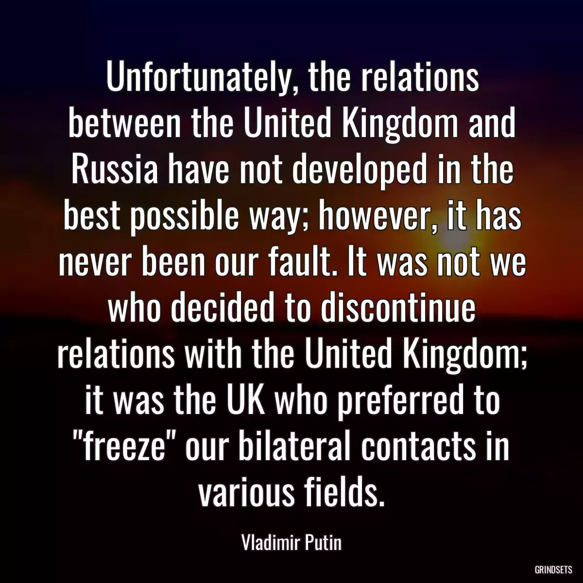 Unfortunately, the relations between the United Kingdom and Russia have not developed in the best possible way; however, it has never been our fault. It was not we who decided to discontinue relations with the United Kingdom; it was the UK who preferred to \