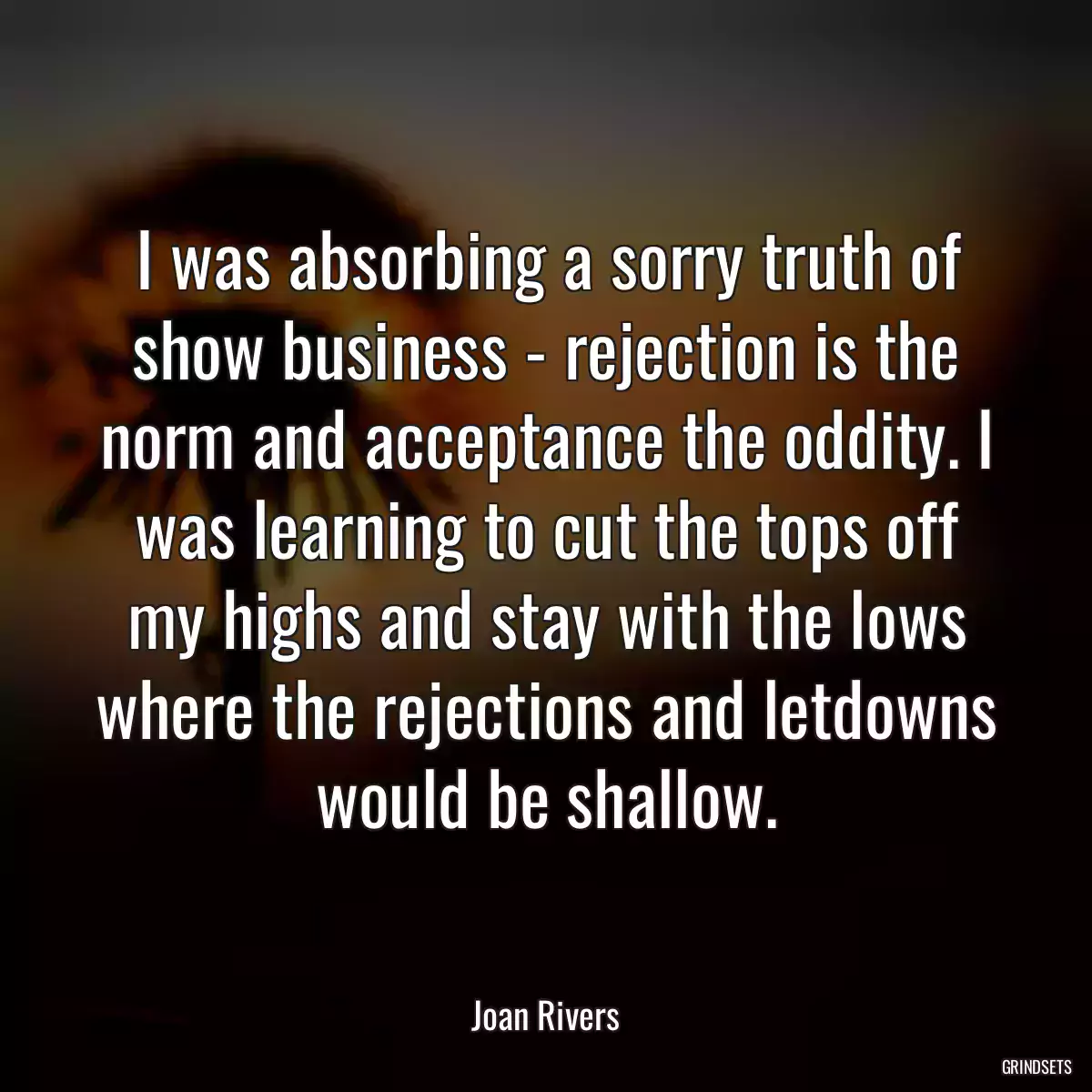 I was absorbing a sorry truth of show business - rejection is the norm and acceptance the oddity. I was learning to cut the tops off my highs and stay with the lows where the rejections and letdowns would be shallow.