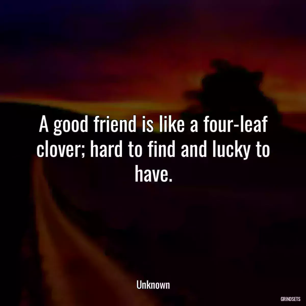 A good friend is like a four-leaf clover; hard to find and lucky to have.