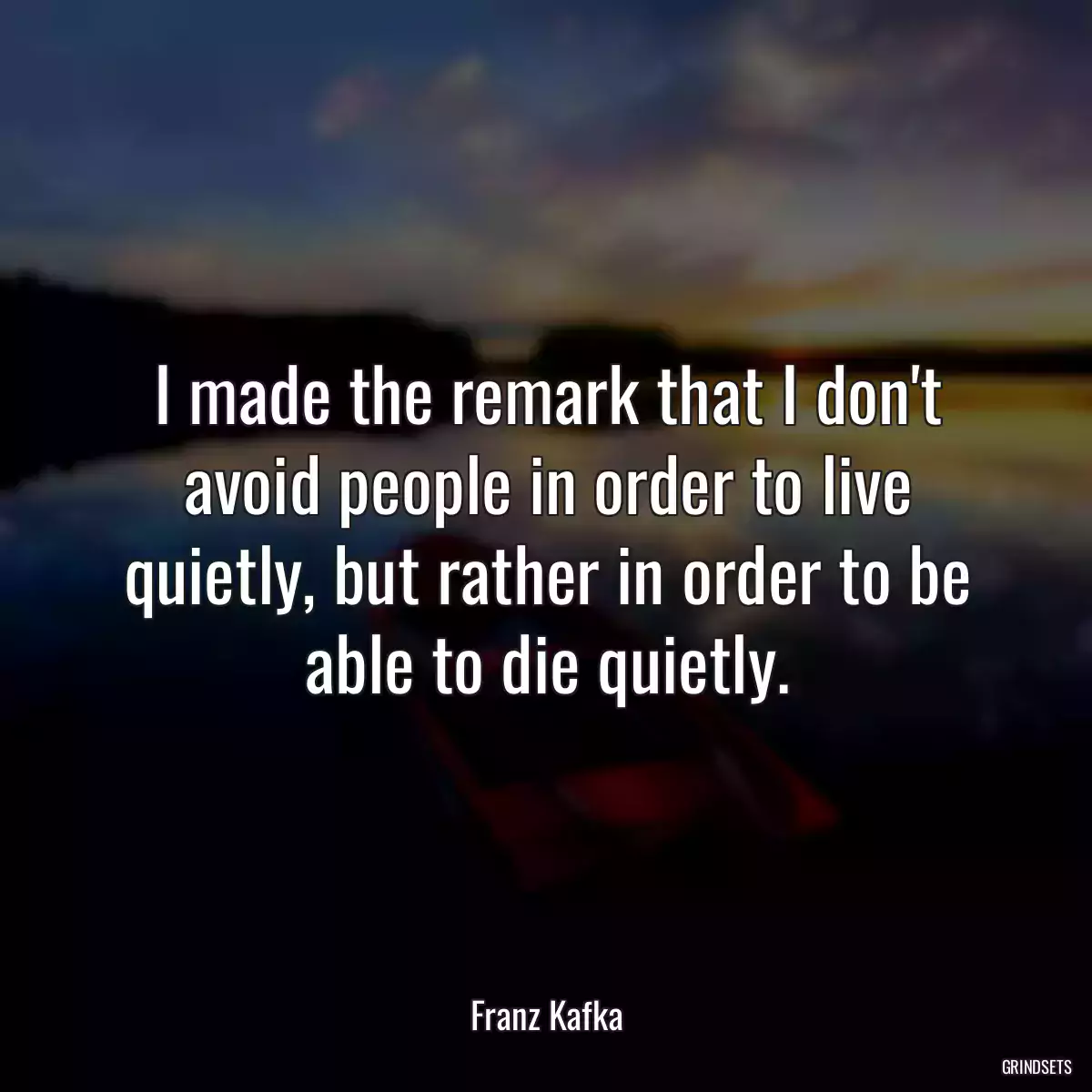 I made the remark that I don\'t avoid people in order to live quietly, but rather in order to be able to die quietly.