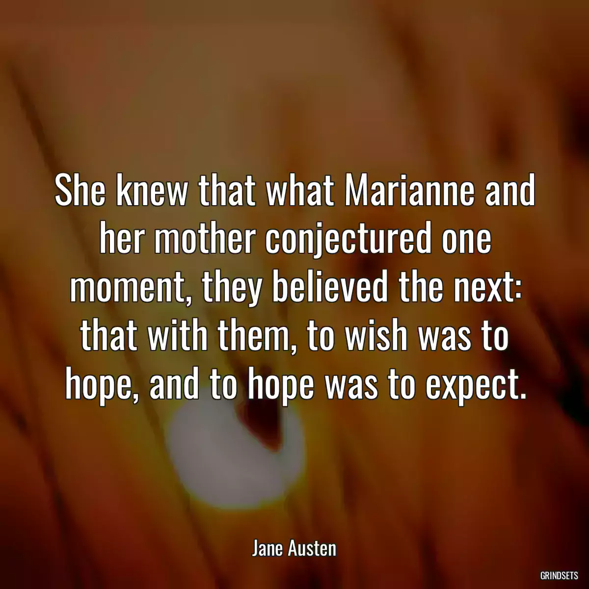 She knew that what Marianne and her mother conjectured one moment, they believed the next: that with them, to wish was to hope, and to hope was to expect.