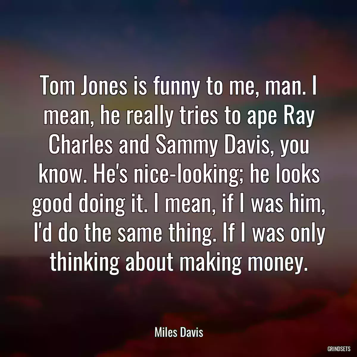 Tom Jones is funny to me, man. I mean, he really tries to ape Ray Charles and Sammy Davis, you know. He\'s nice-looking; he looks good doing it. I mean, if I was him, I\'d do the same thing. If I was only thinking about making money.