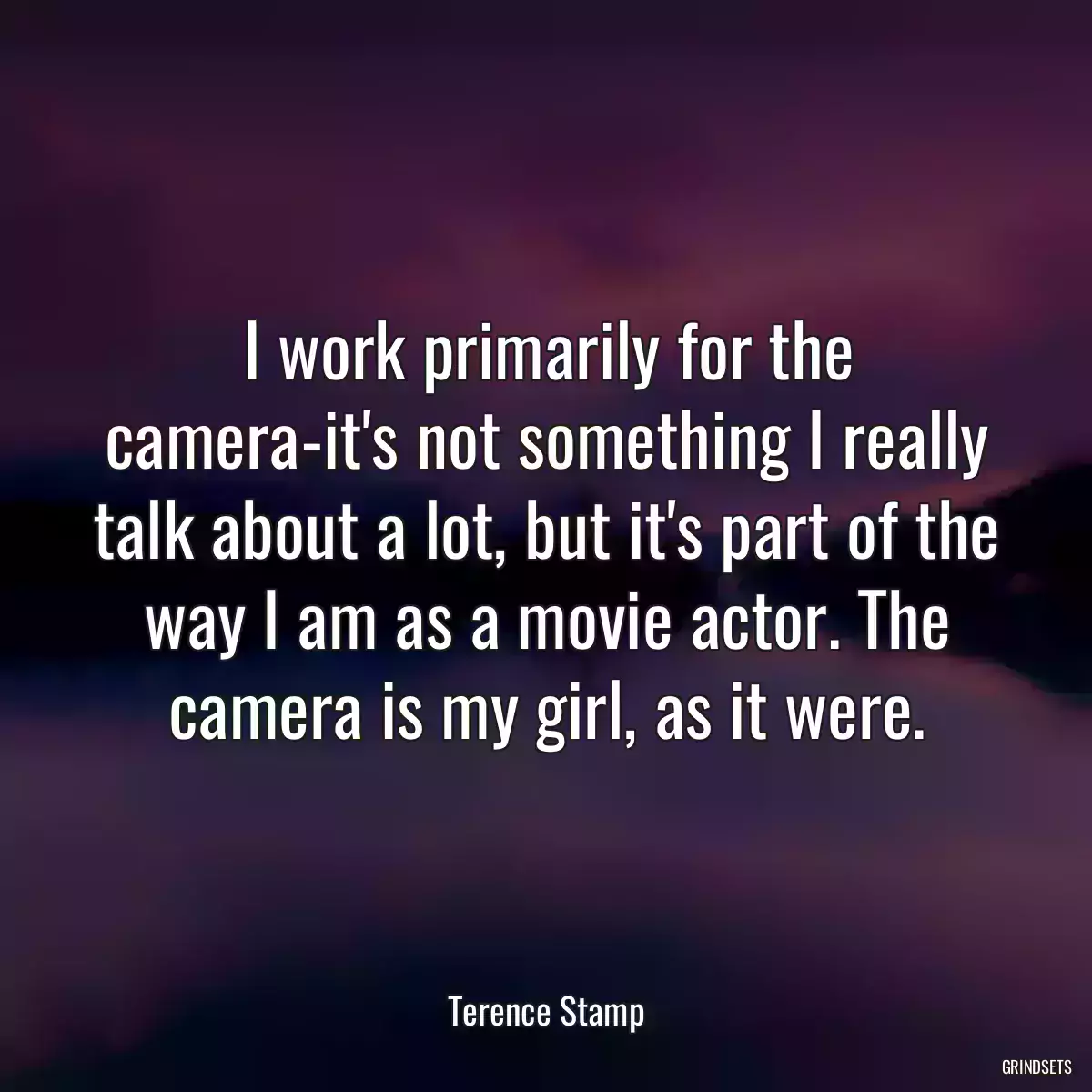 I work primarily for the camera-it\'s not something I really talk about a lot, but it\'s part of the way I am as a movie actor. The camera is my girl, as it were.