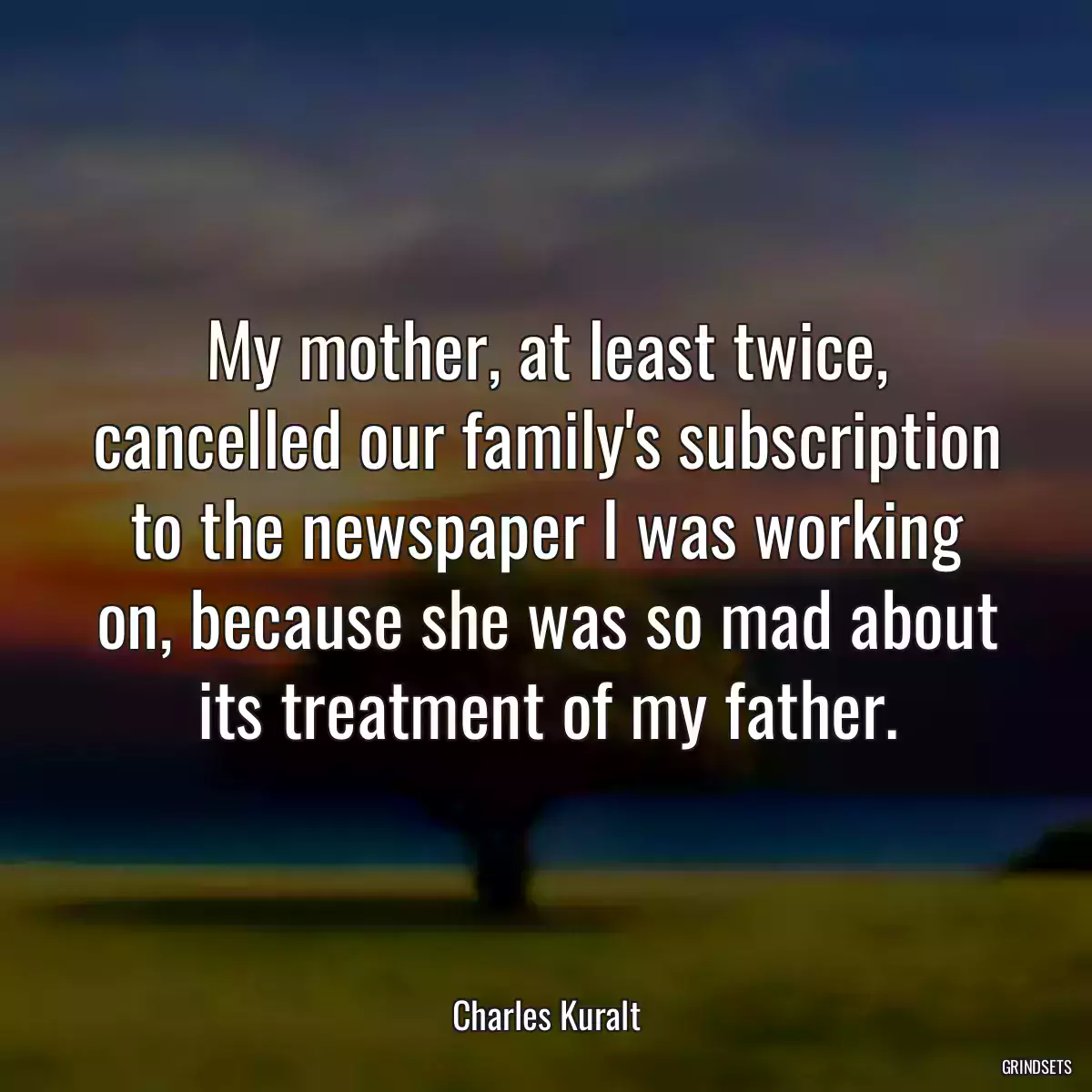 My mother, at least twice, cancelled our family\'s subscription to the newspaper I was working on, because she was so mad about its treatment of my father.