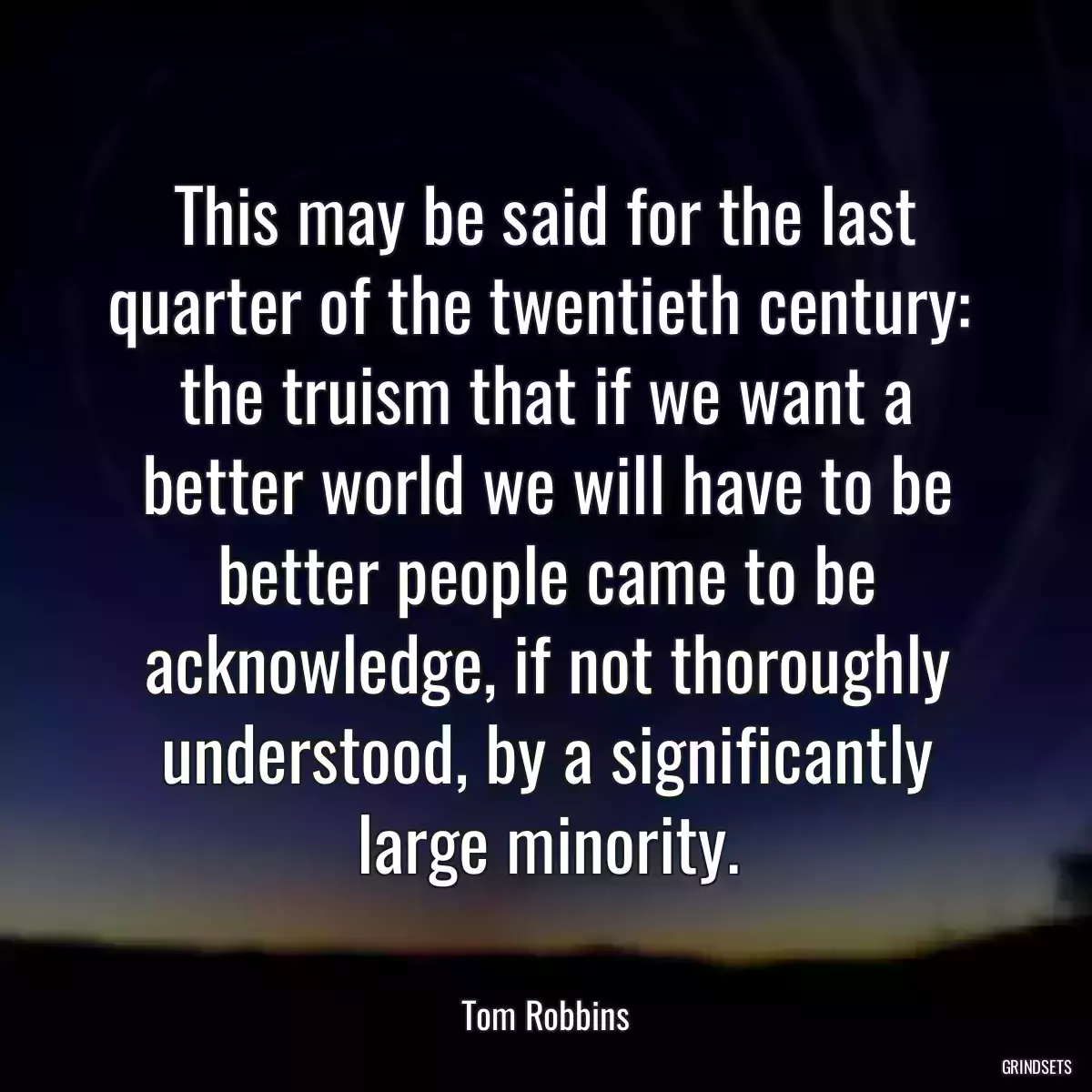 This may be said for the last quarter of the twentieth century:  the truism that if we want a better world we will have to be better people came to be acknowledge, if not thoroughly understood, by a significantly large minority.