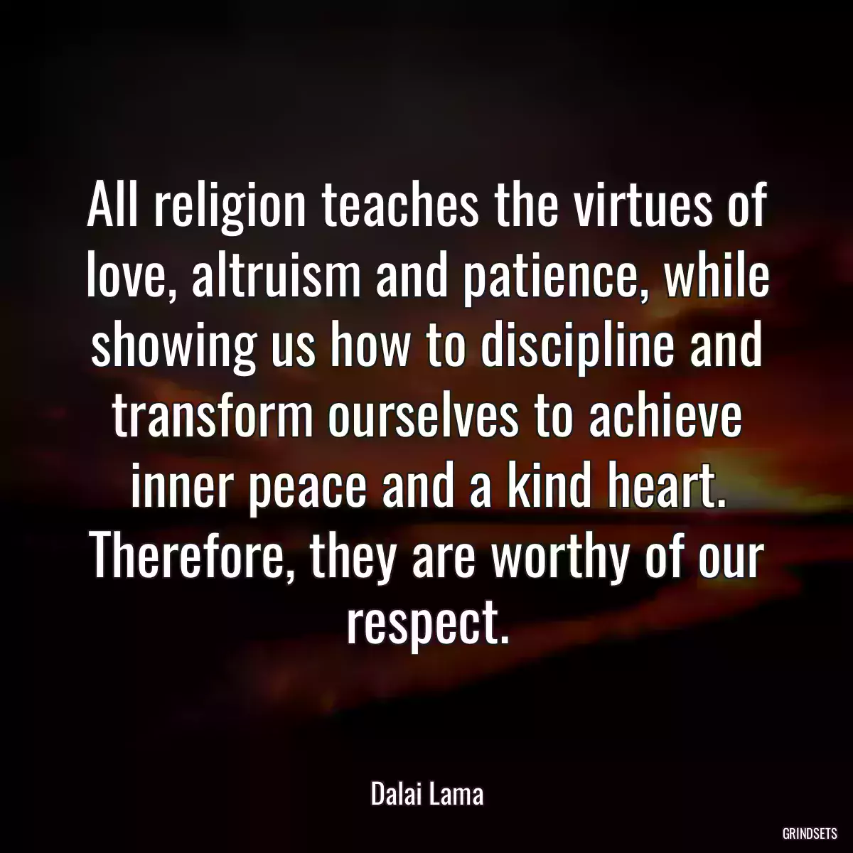 All religion teaches the virtues of love, altruism and patience, while showing us how to discipline and transform ourselves to achieve inner peace and a kind heart. Therefore, they are worthy of our respect.