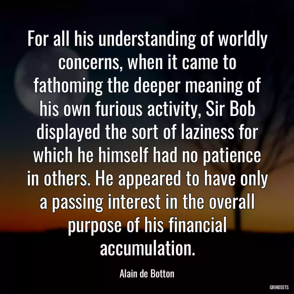 For all his understanding of worldly concerns, when it came to fathoming the deeper meaning of his own furious activity, Sir Bob displayed the sort of laziness for which he himself had no patience in others. He appeared to have only a passing interest in the overall purpose of his financial accumulation.