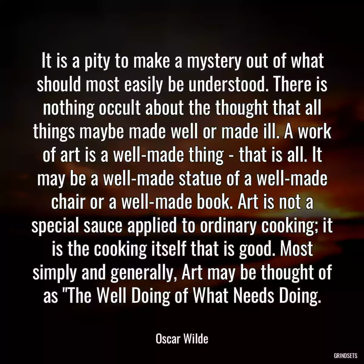 It is a pity to make a mystery out of what should most easily be understood. There is nothing occult about the thought that all things maybe made well or made ill. A work of art is a well-made thing - that is all. It may be a well-made statue of a well-made chair or a well-made book. Art is not a special sauce applied to ordinary cooking; it is the cooking itself that is good. Most simply and generally, Art may be thought of as \