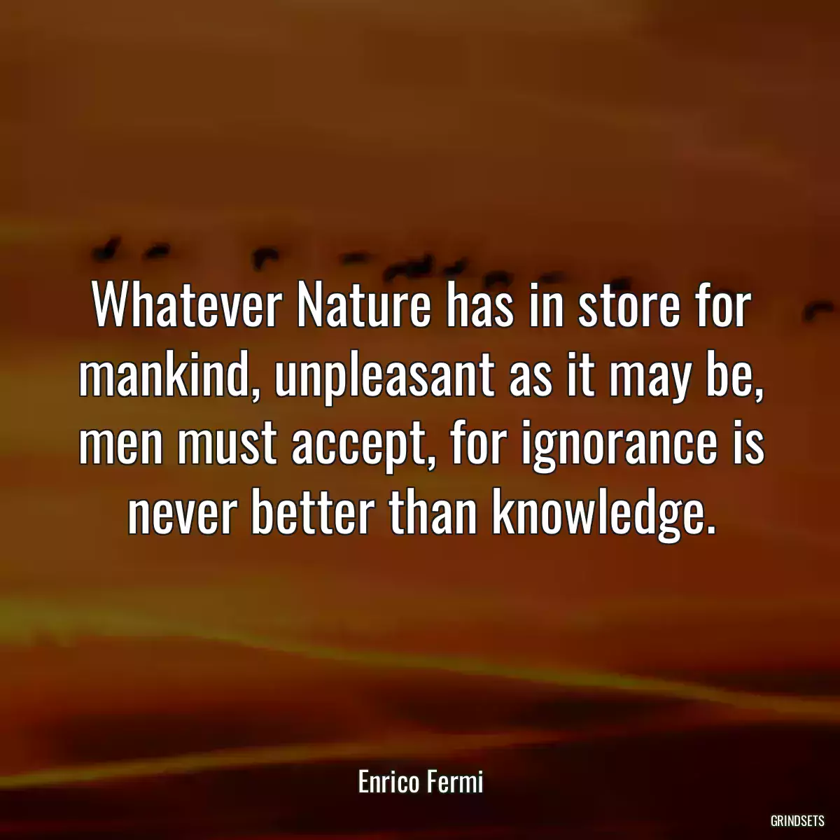 Whatever Nature has in store for mankind, unpleasant as it may be, men must accept, for ignorance is never better than knowledge.