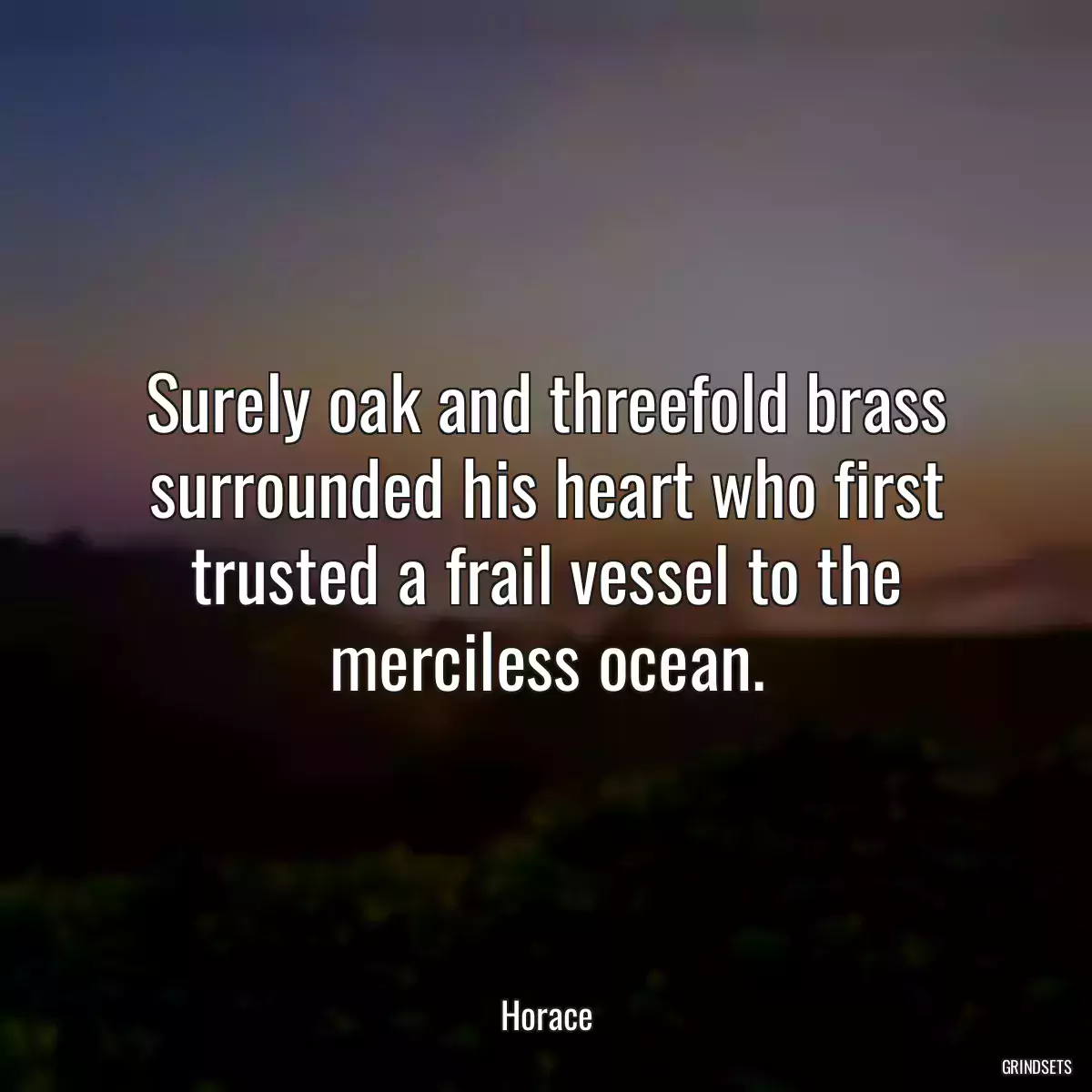 Surely oak and threefold brass surrounded his heart who first trusted a frail vessel to the merciless ocean.